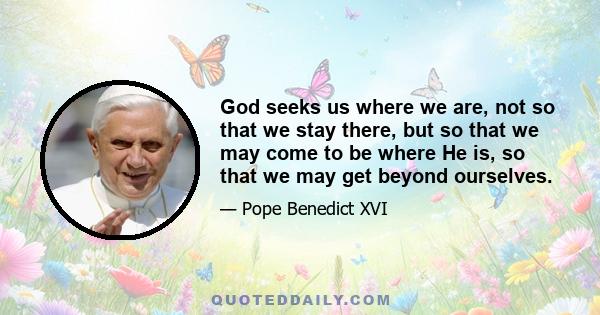 God seeks us where we are, not so that we stay there, but so that we may come to be where He is, so that we may get beyond ourselves.