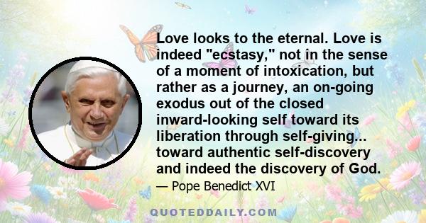 Love looks to the eternal. Love is indeed ecstasy, not in the sense of a moment of intoxication, but rather as a journey, an on-going exodus out of the closed inward-looking self toward its liberation through