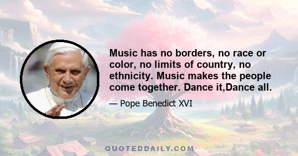 Music has no borders, no race or color, no limits of country, no ethnicity. Music makes the people come together. Dance it,Dance all.