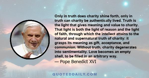 Only in truth does charity shine forth, only in truth can charity be authentically lived. Truth is the light that gives meaning and value to charity. That light is both the light of reason and the light of faith,