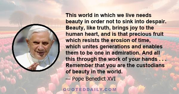 This world in which we live needs beauty in order not to sink into despair. Beauty, like truth, brings joy to the human heart, and is that precious fruit which resists the erosion of time, which unites generations and