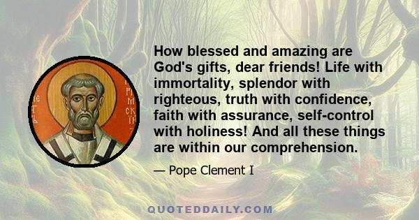 How blessed and amazing are God's gifts, dear friends! Life with immortality, splendor with righteous, truth with confidence, faith with assurance, self-control with holiness! And all these things are within our