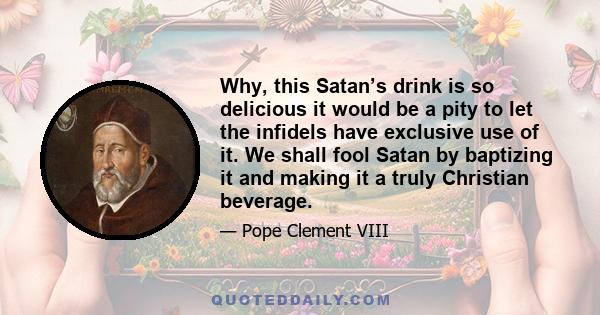 Why, this Satan’s drink is so delicious it would be a pity to let the infidels have exclusive use of it. We shall fool Satan by baptizing it and making it a truly Christian beverage.