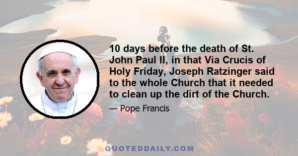 10 days before the death of St. John Paul II, in that Via Crucis of Holy Friday, Joseph Ratzinger said to the whole Church that it needed to clean up the dirt of the Church.