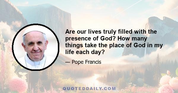Are our lives truly filled with the presence of God? How many things take the place of God in my life each day?
