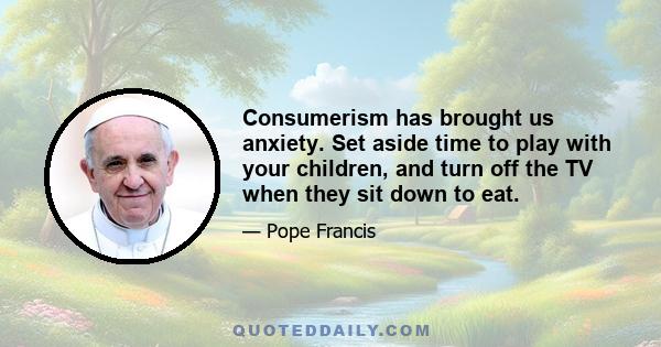 Consumerism has brought us anxiety. Set aside time to play with your children, and turn off the TV when they sit down to eat.