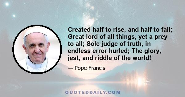 Created half to rise, and half to fall; Great lord of all things, yet a prey to all; Sole judge of truth, in endless error hurled; The glory, jest, and riddle of the world!