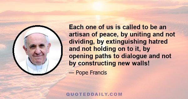 Each one of us is called to be an artisan of peace, by uniting and not dividing, by extinguishing hatred and not holding on to it, by opening paths to dialogue and not by constructing new walls!