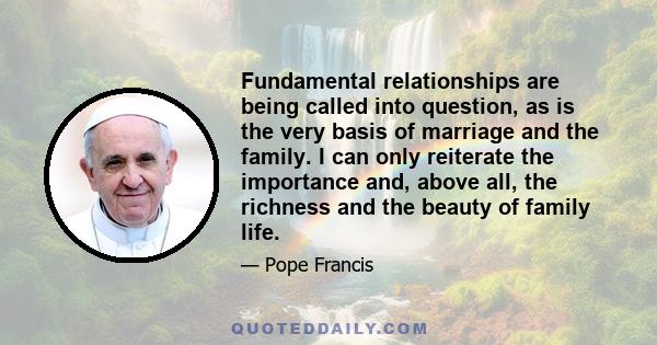 Fundamental relationships are being called into question, as is the very basis of marriage and the family. I can only reiterate the importance and, above all, the richness and the beauty of family life.