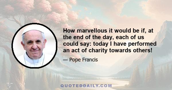 How marvellous it would be if, at the end of the day, each of us could say: today I have performed an act of charity towards others!