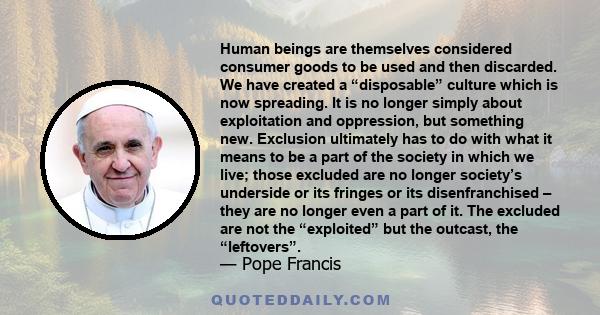 Human beings are themselves considered consumer goods to be used and then discarded. We have created a 'disposable' culture which is now spreading. It is no longer simply about exploitation and oppression, but something 