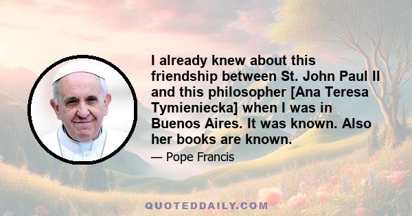 I already knew about this friendship between St. John Paul II and this philosopher [Ana Teresa Tymieniecka] when I was in Buenos Aires. It was known. Also her books are known.