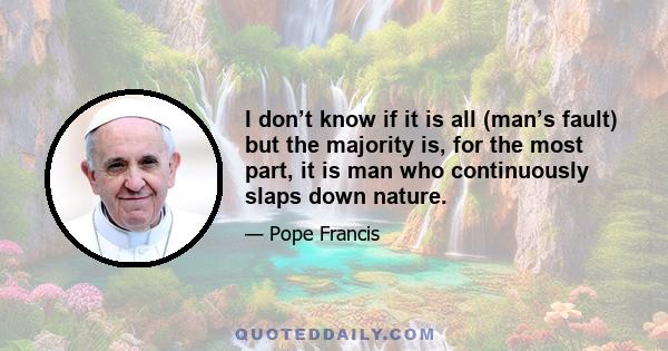 I don’t know if it is all (man’s fault) but the majority is, for the most part, it is man who continuously slaps down nature.