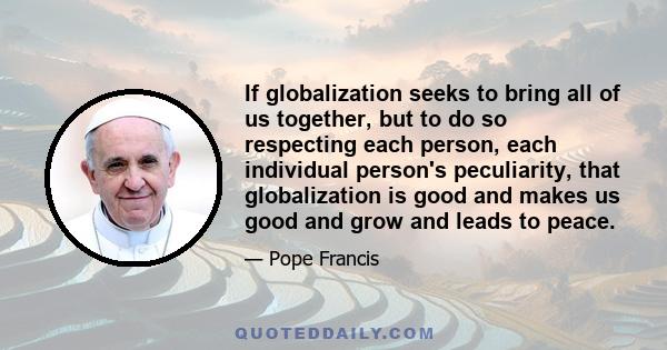 If globalization seeks to bring all of us together, but to do so respecting each person, each individual person's peculiarity, that globalization is good and makes us good and grow and leads to peace.