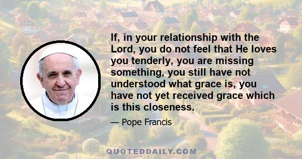 If, in your relationship with the Lord, you do not feel that He loves you tenderly, you are missing something, you still have not understood what grace is, you have not yet received grace which is this closeness.