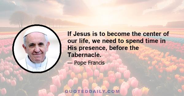 If Jesus is to become the center of our life, we need to spend time in His presence, before the Tabernacle.