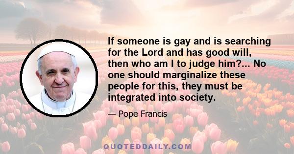 If someone is gay and is searching for the Lord and has good will, then who am I to judge him? ... The problem is not having this tendency, no, we must be brothers and sisters to one another. The problem is in making a