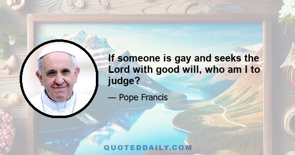 If someone is gay and seeks the Lord with good will, who am I to judge?