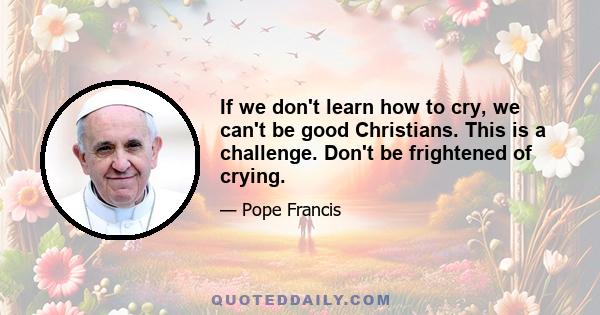 If we don't learn how to cry, we can't be good Christians. This is a challenge. Don't be frightened of crying.