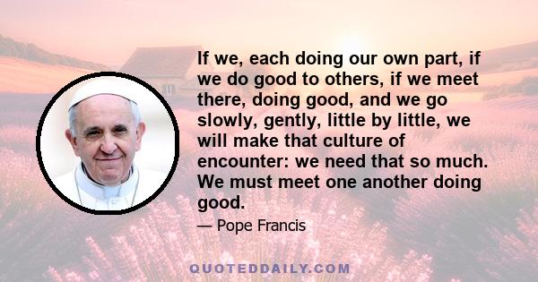 If we, each doing our own part, if we do good to others, if we meet there, doing good, and we go slowly, gently, little by little, we will make that culture of encounter: we need that so much. We must meet one another