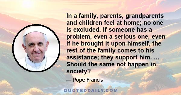 In a family, parents, grandparents and children feel at home; no one is excluded. If someone has a problem, even a serious one, even if he brought it upon himself, the rest of the family comes to his assistance; they