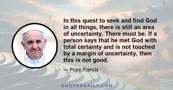 In this quest to seek and find God in all things, there is still an area of uncertainty. There must be. If a person says that he met God with total certainty and is not touched by a margin of uncertainty, then this is