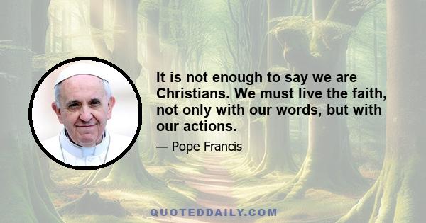 It is not enough to say we are Christians. We must live the faith, not only with our words, but with our actions.