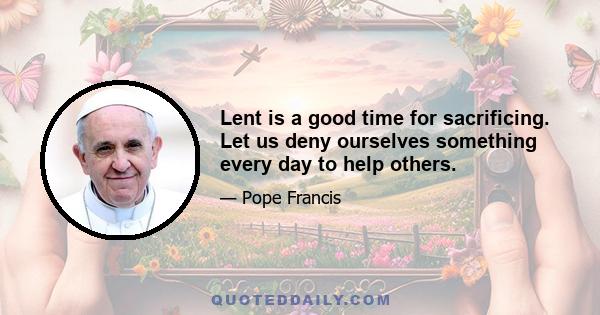 Lent is a good time for sacrificing. Let us deny ourselves something every day to help others.