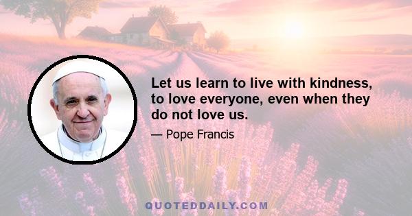 Let us learn to live with kindness, to love everyone, even when they do not love us.