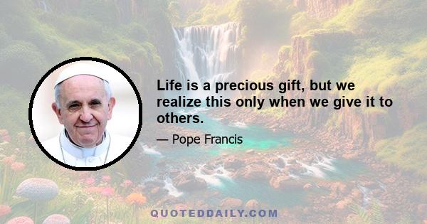 Life is a precious gift, but we realize this only when we give it to others.
