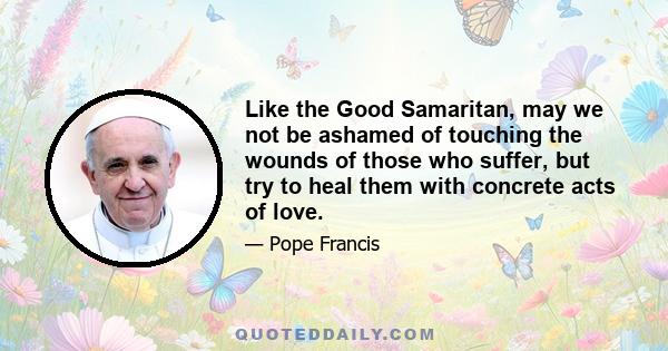 Like the Good Samaritan, may we not be ashamed of touching the wounds of those who suffer, but try to heal them with concrete acts of love.