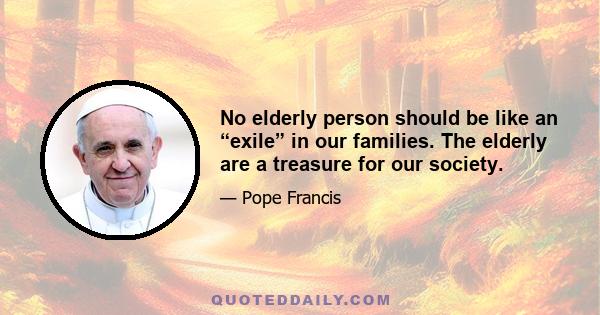 No elderly person should be like an “exile” in our families. The elderly are a treasure for our society.