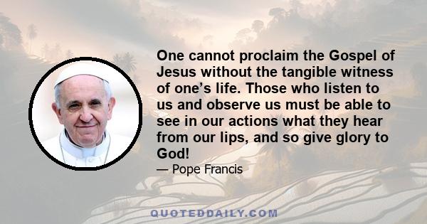 One cannot proclaim the Gospel of Jesus without the tangible witness of one’s life. Those who listen to us and observe us must be able to see in our actions what they hear from our lips, and so give glory to God!