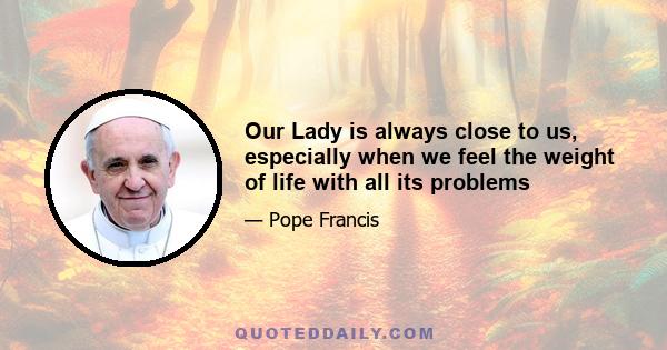 Our Lady is always close to us, especially when we feel the weight of life with all its problems