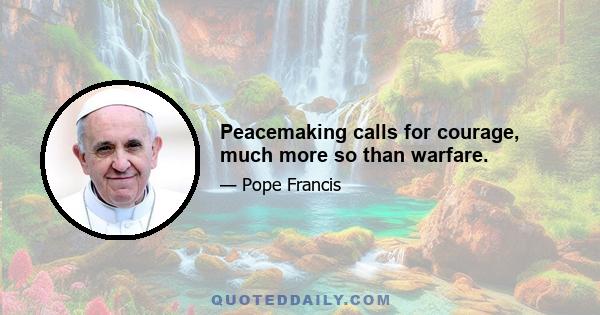 Peacemaking calls for courage, much more so than warfare.