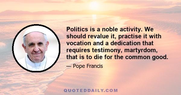 Politics is a noble activity. We should revalue it, practise it with vocation and a dedication that requires testimony, martyrdom, that is to die for the common good.