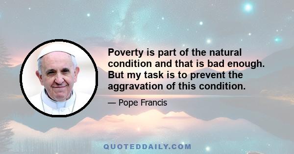 Poverty is part of the natural condition and that is bad enough. But my task is to prevent the aggravation of this condition.