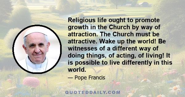 Religious life ought to promote growth in the Church by way of attraction. The Church must be attractive. Wake up the world! Be witnesses of a different way of doing things, of acting, of living! It is possible to live