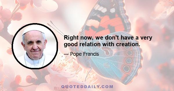 Right now, we don't have a very good relation with creation.