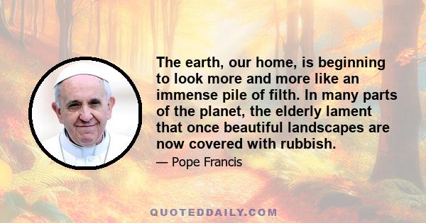 The earth, our home, is beginning to look more and more like an immense pile of filth. In many parts of the planet, the elderly lament that once beautiful landscapes are now covered with rubbish.