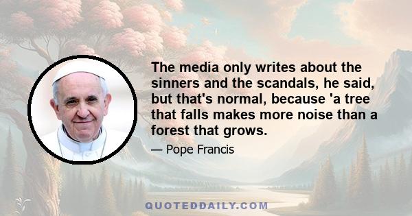 The media only writes about the sinners and the scandals, he said, but that's normal, because 'a tree that falls makes more noise than a forest that grows.