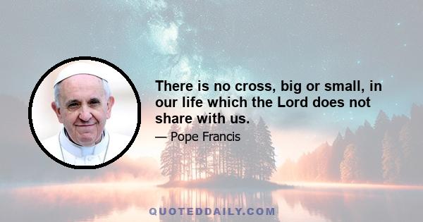 There is no cross, big or small, in our life which the Lord does not share with us.