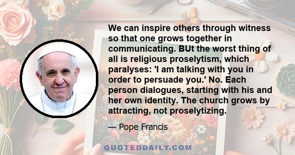 We can inspire others through witness so that one grows together in communicating. BUt the worst thing of all is religious proselytism, which paralyses: 'I am talking with you in order to persuade you.' No. Each person