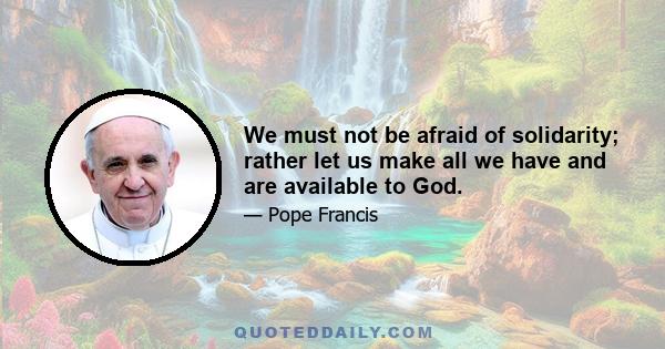 We must not be afraid of solidarity; rather let us make all we have and are available to God.