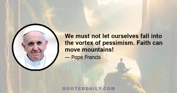 We must not let ourselves fall into the vortex of pessimism. Faith can move mountains!