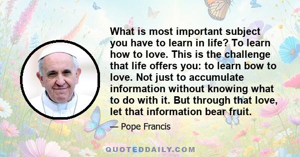 What is most important subject you have to learn in life? To learn how to love. This is the challenge that life offers you: to learn bow to love. Not just to accumulate information without knowing what to do with it.