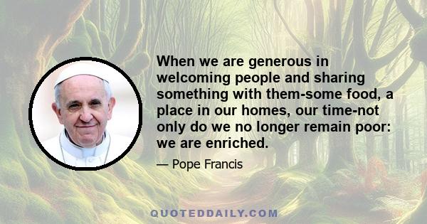 When we are generous in welcoming people and sharing something with them-some food, a place in our homes, our time-not only do we no longer remain poor: we are enriched.