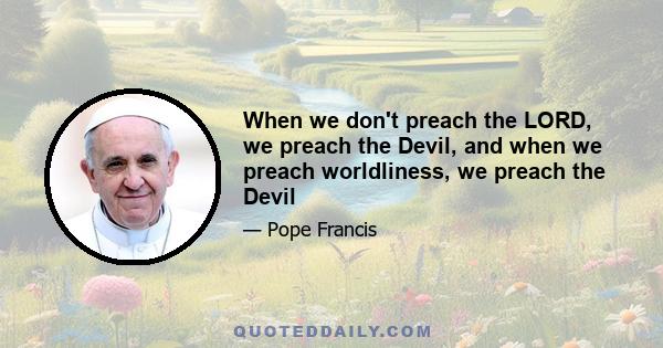 When we don't preach the LORD, we preach the Devil, and when we preach worldliness, we preach the Devil