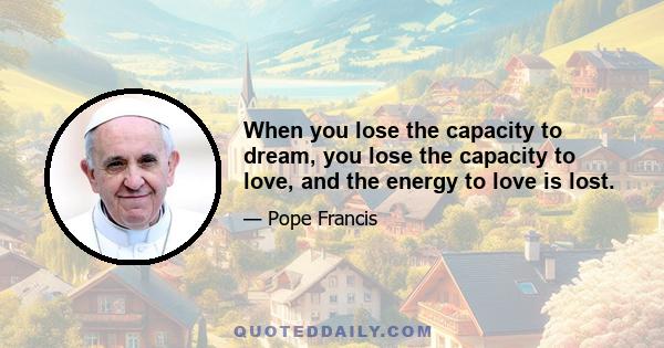 When you lose the capacity to dream, you lose the capacity to love, and the energy to love is lost.