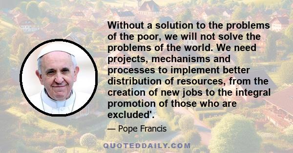 Without a solution to the problems of the poor, we will not solve the problems of the world. We need projects, mechanisms and processes to implement better distribution of resources, from the creation of new jobs to the 